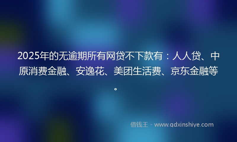 2025年的无逾期所有网贷不下款有：人人贷、中原消费金融、安逸花、美团生活费、京东金融等。