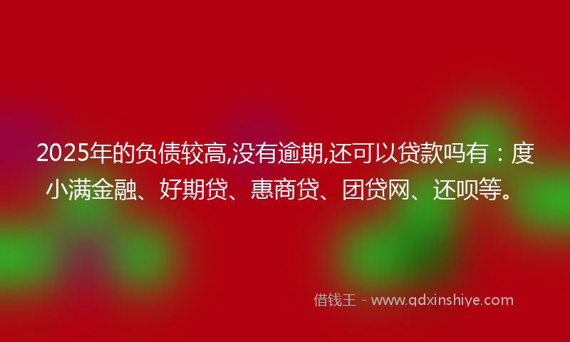 2025年的负债较高,没有逾期,还可以贷款吗有：度小满金融、好期贷、惠商贷、团贷网、还呗等。