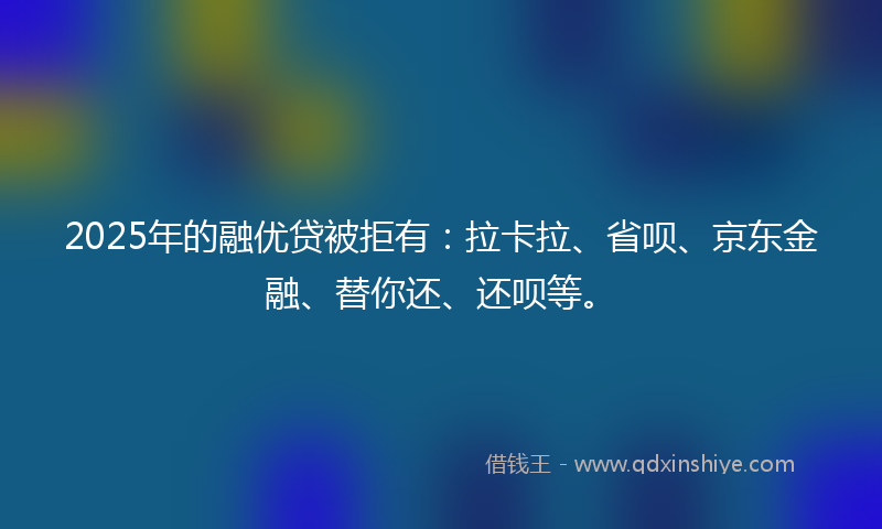 2025年的融优贷被拒有：拉卡拉、省呗、京东金融、替你还、还呗等。