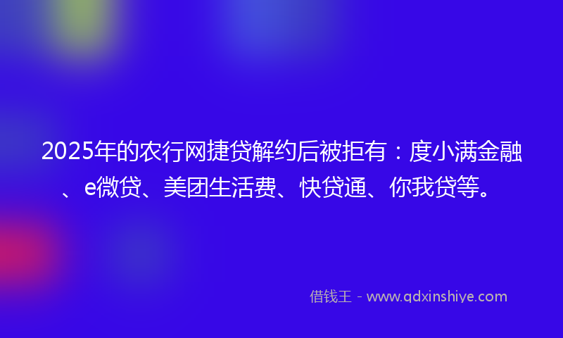 2025年的农行网捷贷解约后被拒有：度小满金融、e微贷、美团生活费、快贷通、你我贷等。