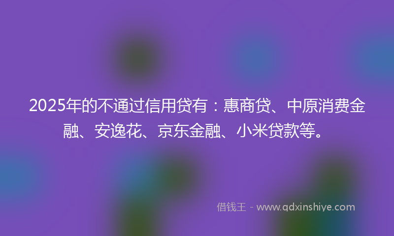2025年的不通过信用贷有：惠商贷、中原消费金融、安逸花、京东金融、小米贷款等。