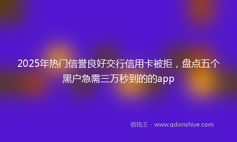 2025年热门信誉良好交行信用卡被拒，盘点五个黑户急需三万秒到的的app