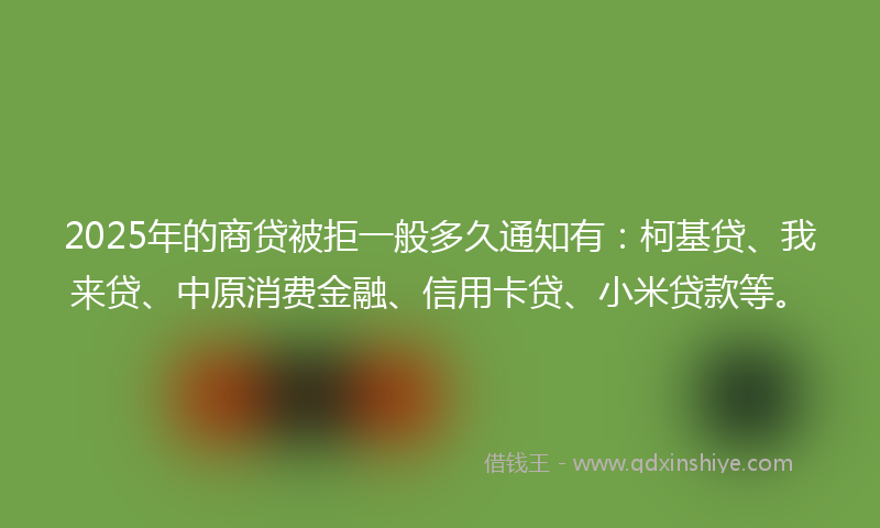2025年的商贷被拒一般多久通知有：柯基贷、我来贷、中原消费金融、信用卡贷、小米贷款等。
