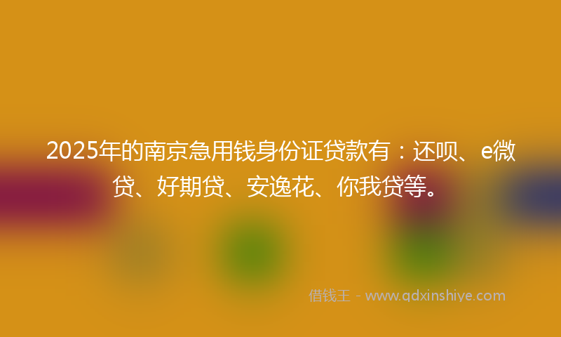 2025年的南京急用钱身份证贷款有：还呗、e微贷、好期贷、安逸花、你我贷等。