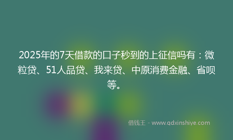 2025年的7天借款的口子秒到的上征信吗有：微粒贷、51人品贷、我来贷、中原消费金融、省呗等。