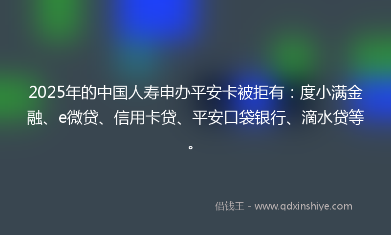 2025年的中国人寿申办平安卡被拒有：度小满金融、e微贷、信用卡贷、平安口袋银行、滴水贷等。