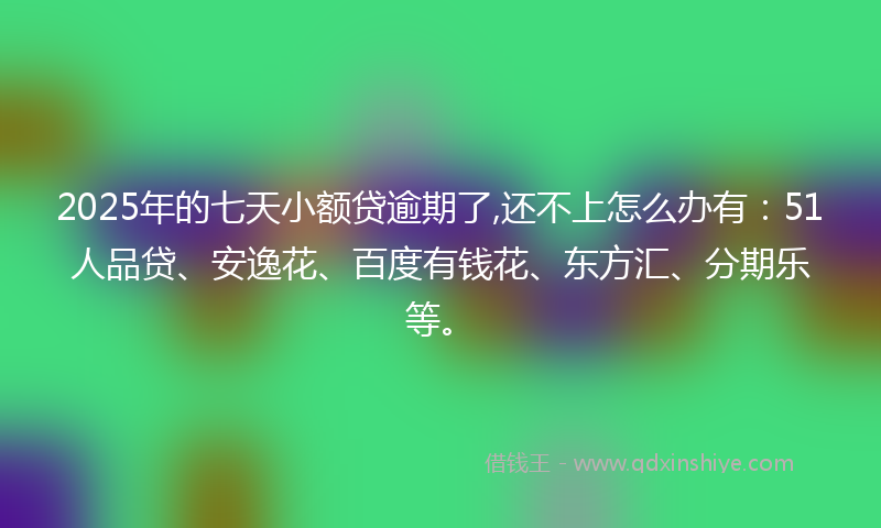 2025年的七天小额贷逾期了,还不上怎么办有：51人品贷、安逸花、百度有钱花、东方汇、分期乐等。