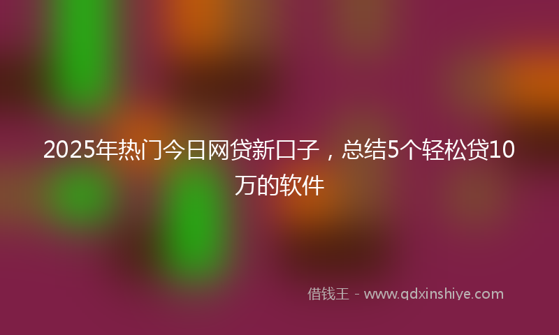 2025年热门今日网贷新口子，总结5个轻松贷10万的软件