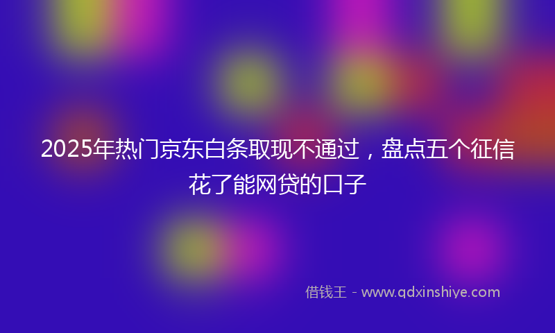 2025年热门京东白条取现不通过，盘点五个征信花了能网贷的口子