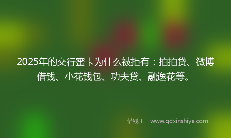 2025年的交行蜜卡为什么被拒有：拍拍贷、微博借钱、小花钱包、功夫贷、融逸花等。