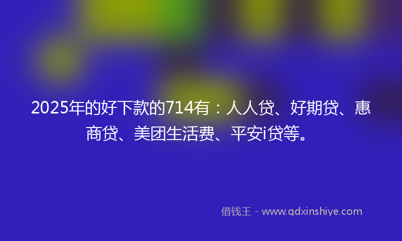 2025年的好下款的714有：人人贷、好期贷、惠商贷、美团生活费、平安i贷等。