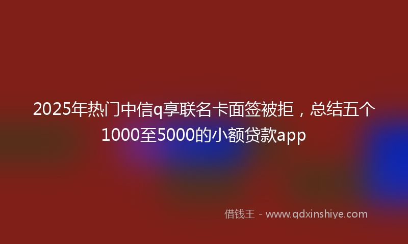 2025年热门中信q享联名卡面签被拒，总结五个1000至5000的小额贷款app