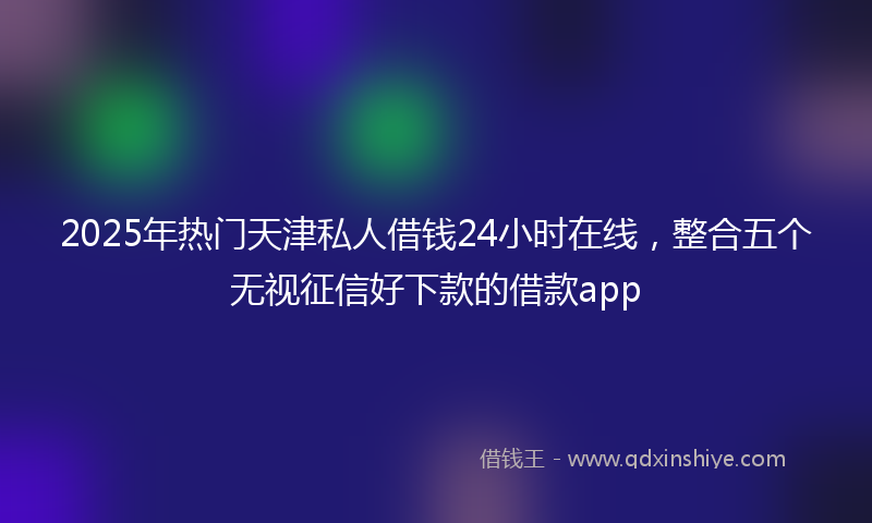 2025年热门天津私人借钱24小时在线，整合五个无视征信好下款的借款app