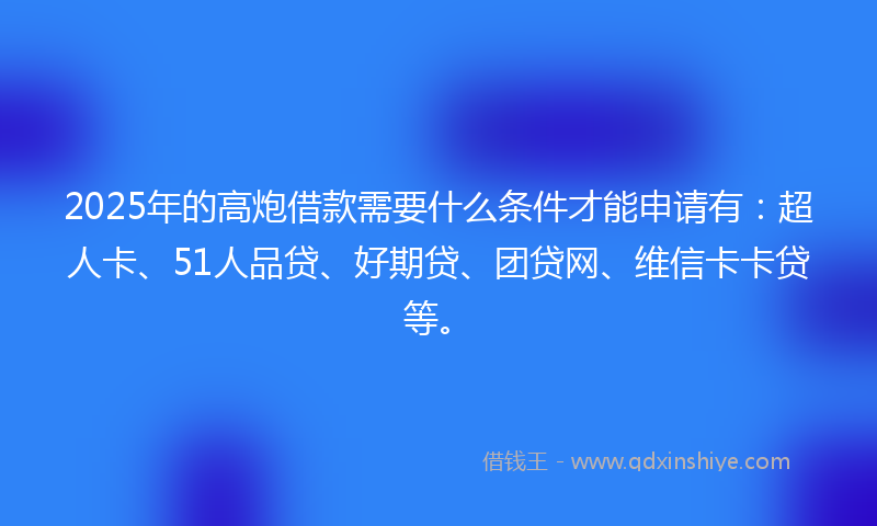 2025年的高炮借款需要什么条件才能申请有：超人卡、51人品贷、好期贷、团贷网、维信卡卡贷等。