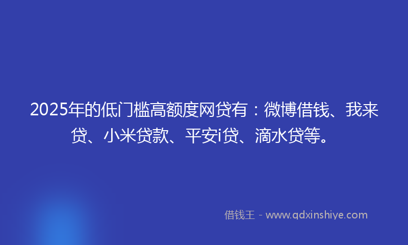 2025年的低门槛高额度网贷有：微博借钱、我来贷、小米贷款、平安i贷、滴水贷等。