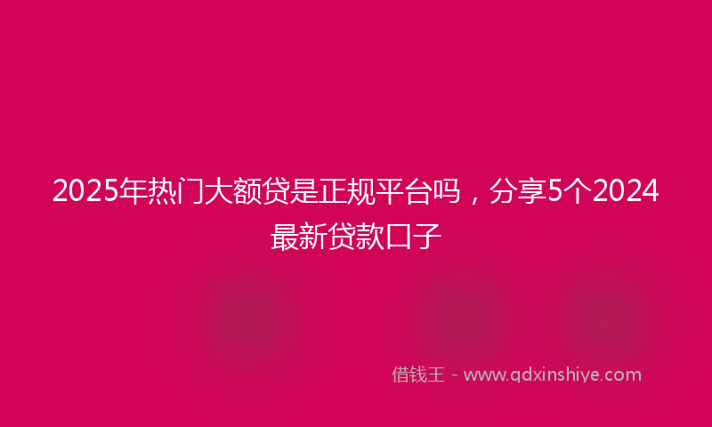 2025年热门大额贷是正规平台吗，分享5个2024最新贷款口子