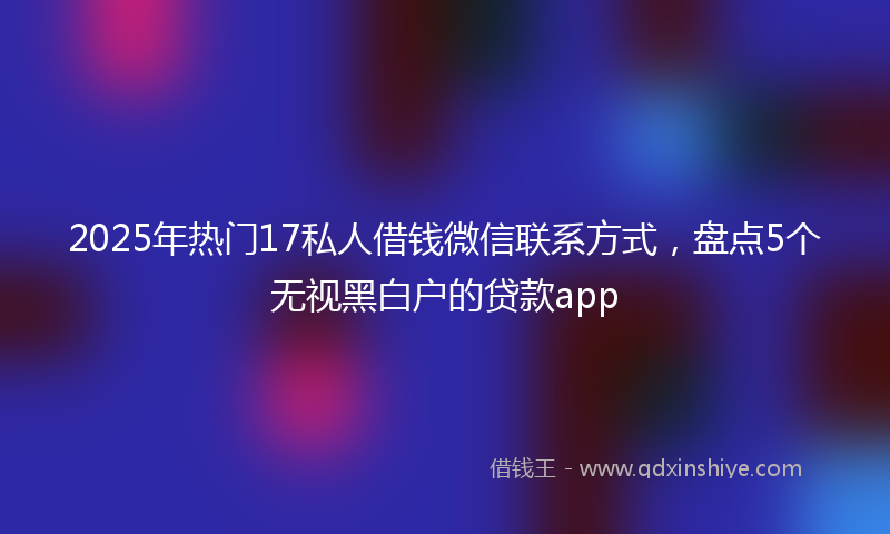2025年热门17私人借钱微信联系方式，盘点5个无视黑白户的贷款app