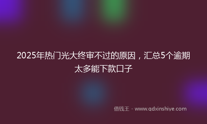 2025年热门光大终审不过的原因，汇总5个逾期太多能下款口子