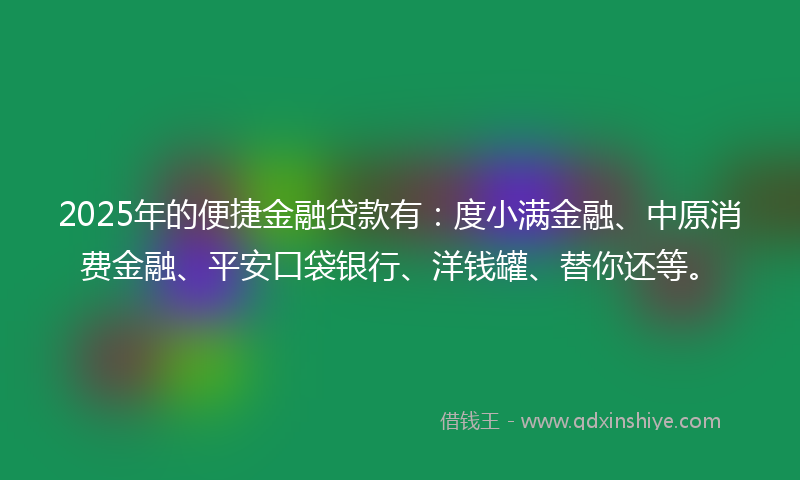 2025年的便捷金融贷款有：度小满金融、中原消费金融、平安口袋银行、洋钱罐、替你还等。