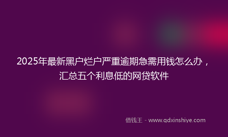 2025年最新黑户烂户严重逾期急需用钱怎么办，汇总五个利息低的网贷软件