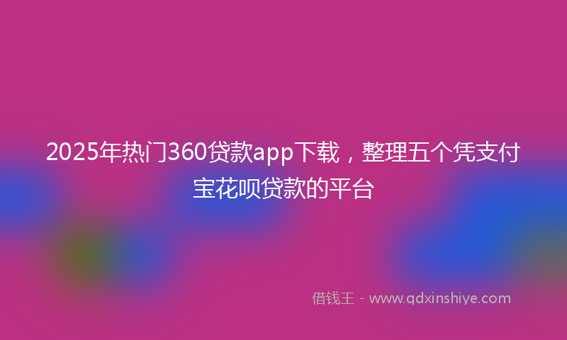 2025年热门360贷款app下载，整理五个凭支付宝花呗贷款的平台