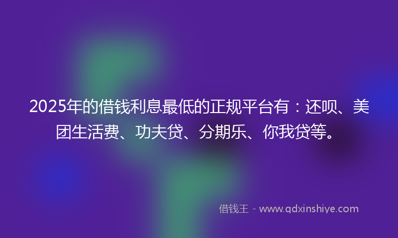 2025年的借钱利息最低的正规平台有：还呗、美团生活费、功夫贷、分期乐、你我贷等。