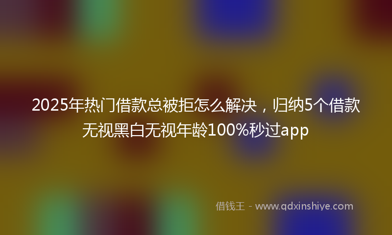 2025年热门借款总被拒怎么解决，归纳5个借款无视黑白无视年龄100%秒过app