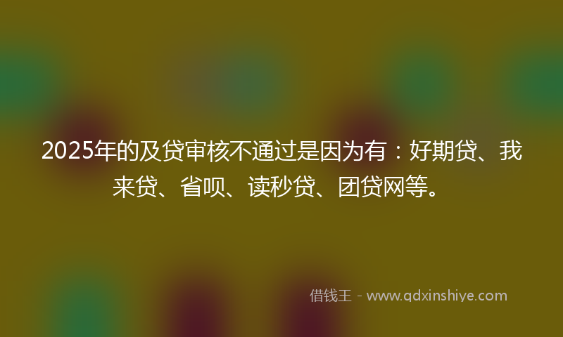 2025年的及贷审核不通过是因为有：好期贷、我来贷、省呗、读秒贷、团贷网等。
