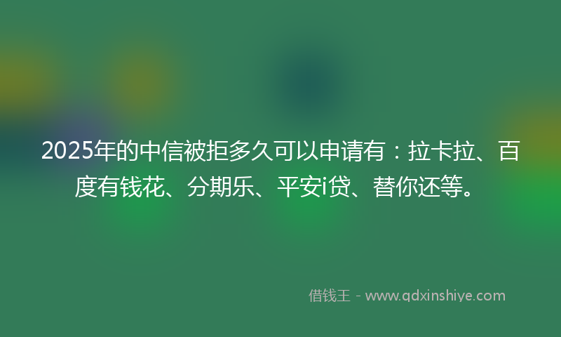 2025年的中信被拒多久可以申请有：拉卡拉、百度有钱花、分期乐、平安i贷、替你还等。