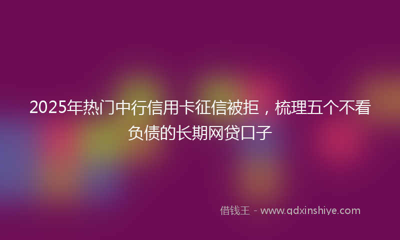 2025年热门中行信用卡征信被拒，梳理五个不看负债的长期网贷口子