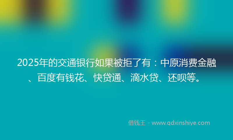 2025年的交通银行如果被拒了有：中原消费金融、百度有钱花、快贷通、滴水贷、还呗等。