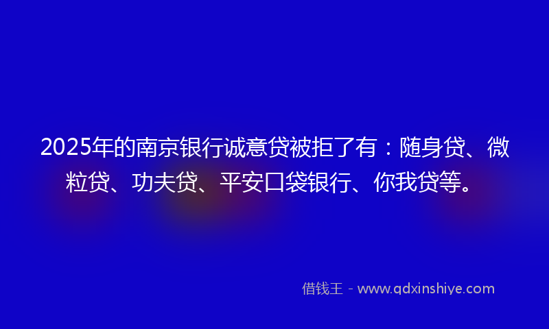 2025年的南京银行诚意贷被拒了有：随身贷、微粒贷、功夫贷、平安口袋银行、你我贷等。