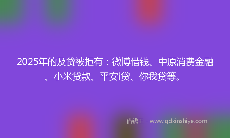 2025年的及贷被拒有：微博借钱、中原消费金融、小米贷款、平安i贷、你我贷等。