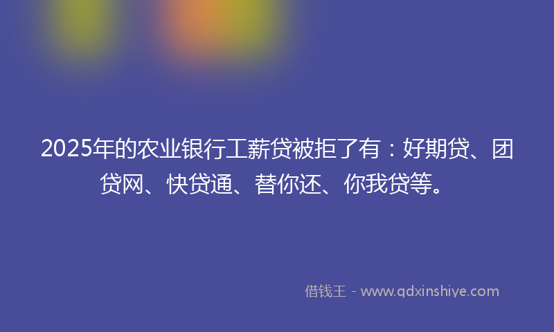 2025年的农业银行工薪贷被拒了有：好期贷、团贷网、快贷通、替你还、你我贷等。