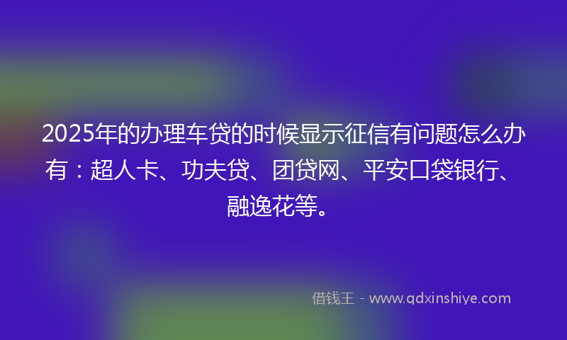 2025年的办理车贷的时候显示征信有问题怎么办有：超人卡、功夫贷、团贷网、平安口袋银行、融逸花等。