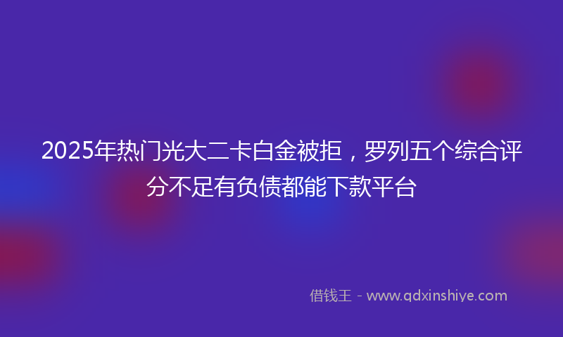 2025年热门光大二卡白金被拒，罗列五个综合评分不足有负债都能下款平台