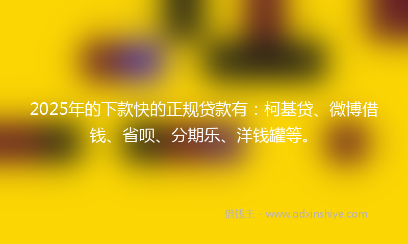 2025年的下款快的正规贷款有：柯基贷、微博借钱、省呗、分期乐、洋钱罐等。