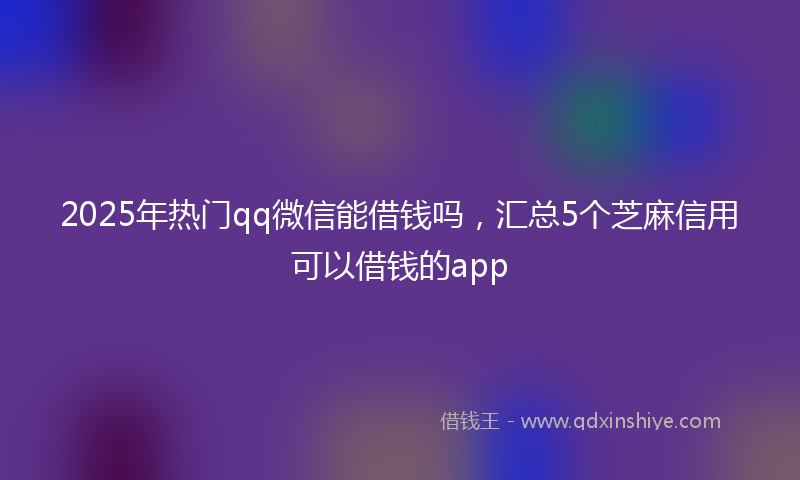 2025年热门qq微信能借钱吗，汇总5个芝麻信用可以借钱的app