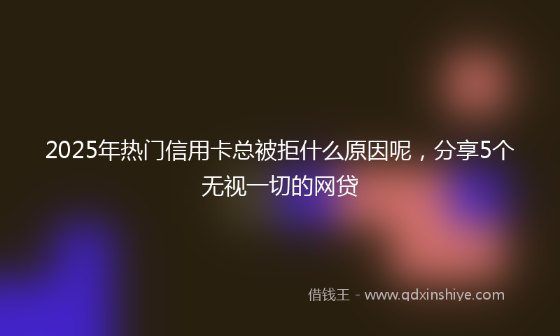 2025年热门信用卡总被拒什么原因呢，分享5个无视一切的网贷