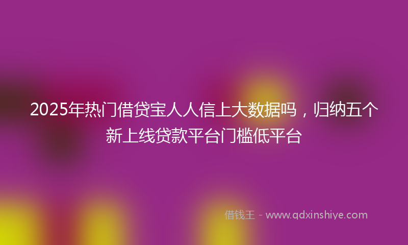2025年热门借贷宝人人信上大数据吗，归纳五个新上线贷款平台门槛低平台