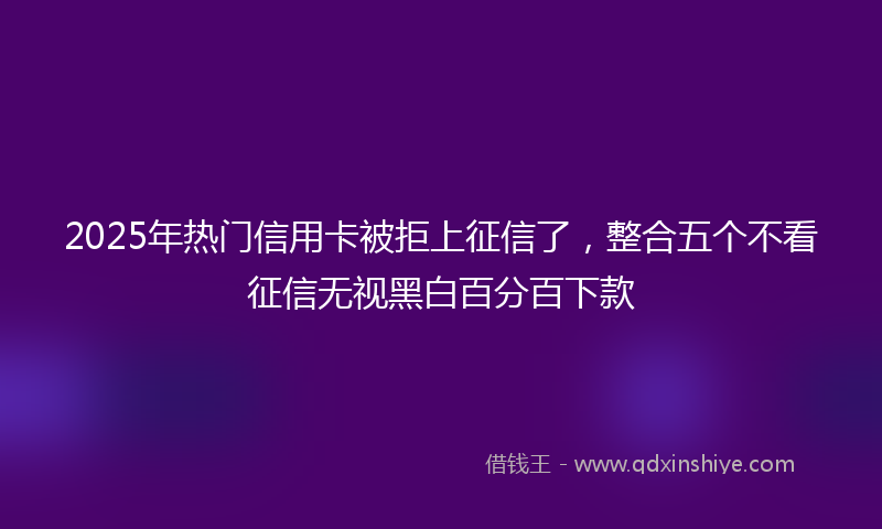2025年热门信用卡被拒上征信了，整合五个不看征信无视黑白百分百下款