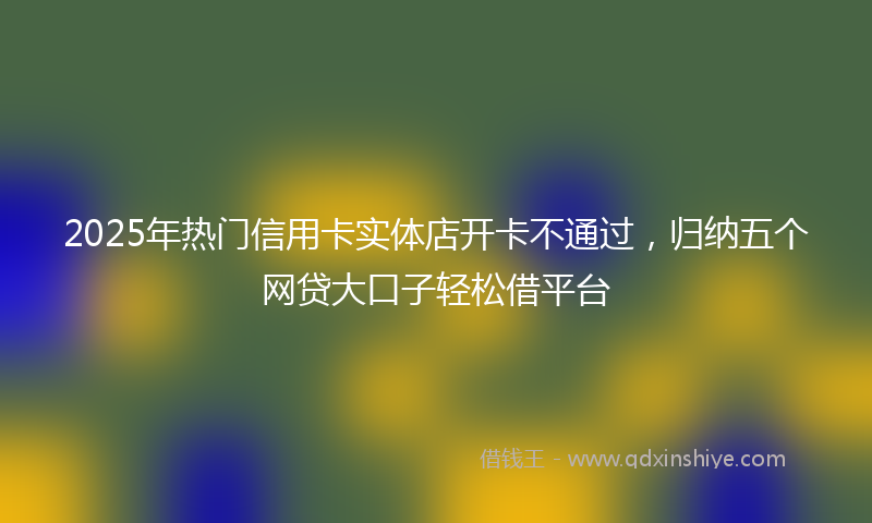 2025年热门信用卡实体店开卡不通过，归纳五个网贷大口子轻松借平台