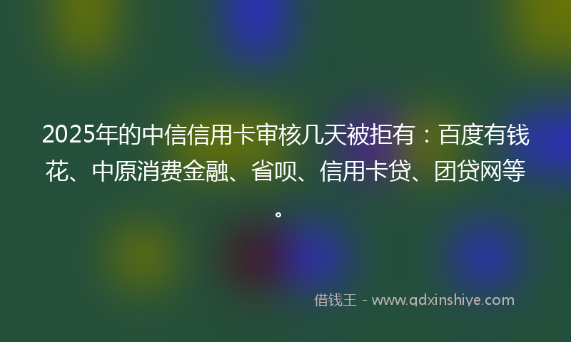 2025年的中信信用卡审核几天被拒有：百度有钱花、中原消费金融、省呗、信用卡贷、团贷网等。