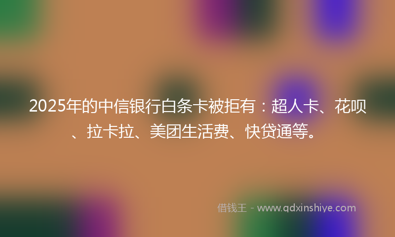 2025年的中信银行白条卡被拒有：超人卡、花呗、拉卡拉、美团生活费、快贷通等。