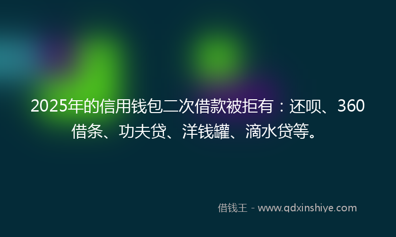 2025年的信用钱包二次借款被拒有：还呗、360借条、功夫贷、洋钱罐、滴水贷等。