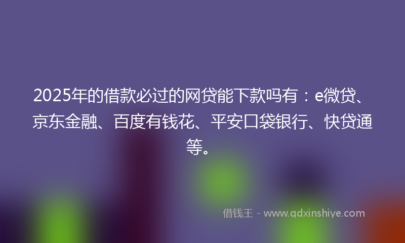 2025年的借款必过的网贷能下款吗有：e微贷、京东金融、百度有钱花、平安口袋银行、快贷通等。