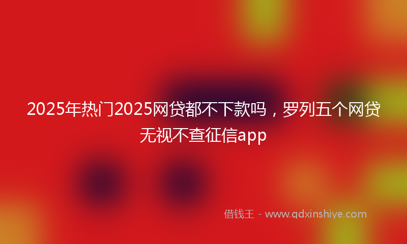 2025年热门2025网贷都不下款吗，罗列五个网贷无视不查征信app
