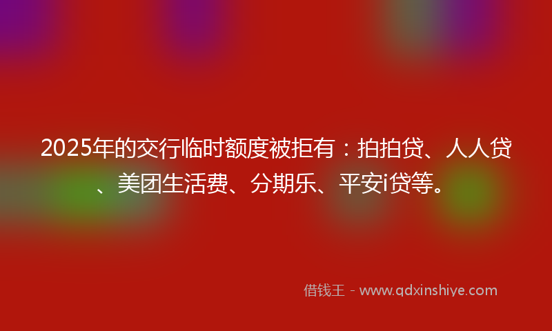 2025年的交行临时额度被拒有：拍拍贷、人人贷、美团生活费、分期乐、平安i贷等。