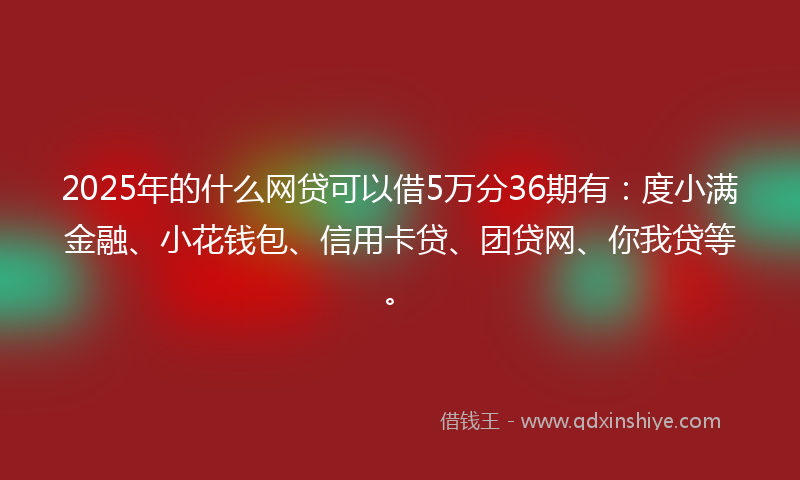 2025年的什么网贷可以借5万分36期有：度小满金融、小花钱包、信用卡贷、团贷网、你我贷等。
