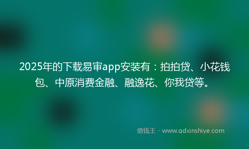 2025年的下载易审app安装有：拍拍贷、小花钱包、中原消费金融、融逸花、你我贷等。